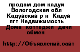 продам дом кадуй - Вологодская обл., Кадуйский р-н, Кадуй пгт Недвижимость » Дома, коттеджи, дачи обмен   